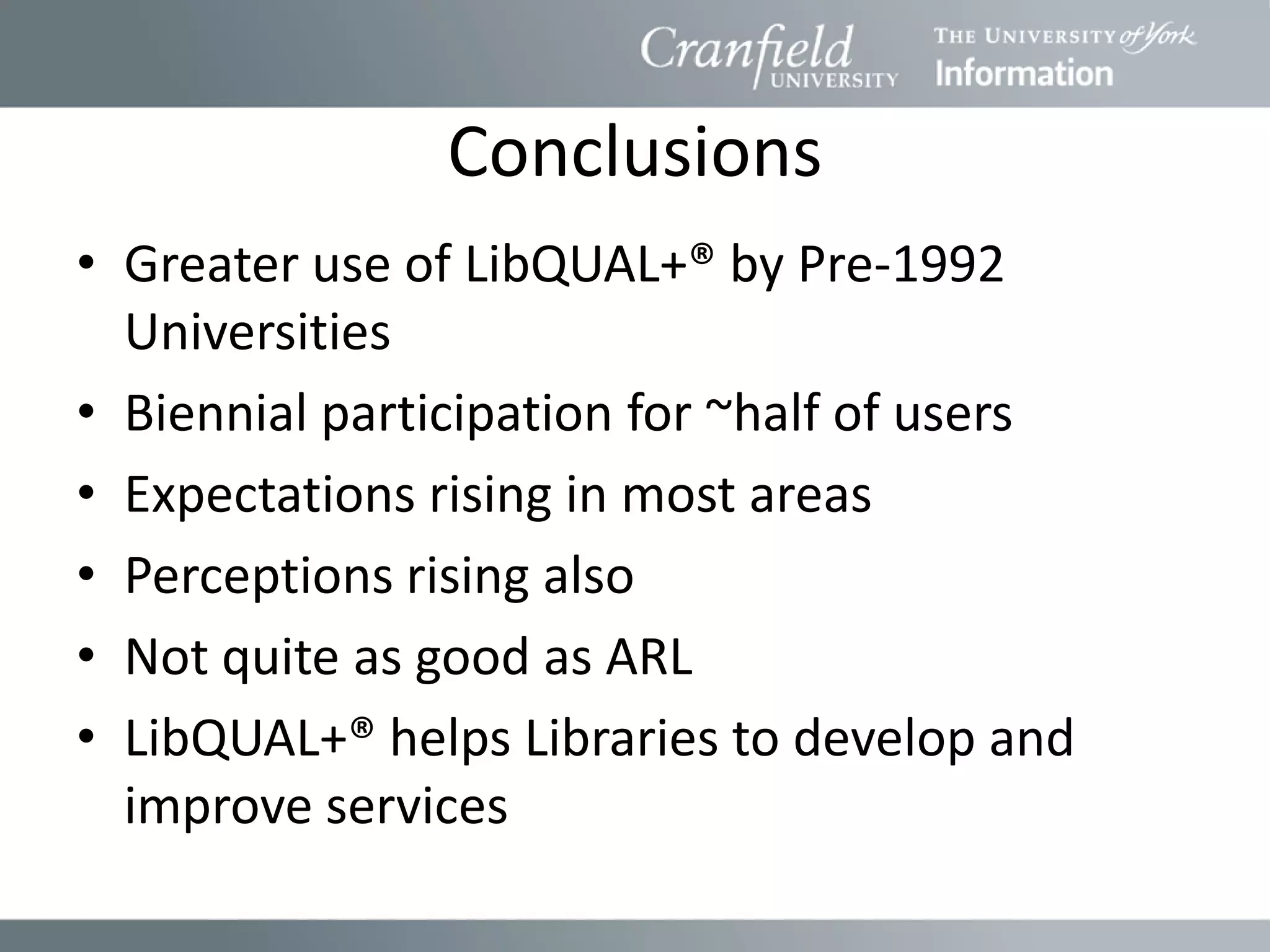 Conclusions
• Greater use of LibQUAL+® by Pre-1992
  Universities
• Biennial participation for ~half of users
• Expectations rising in most areas
• Perceptions rising also
• Not quite as good as ARL
• LibQUAL+® helps Libraries to develop and
  improve services
 