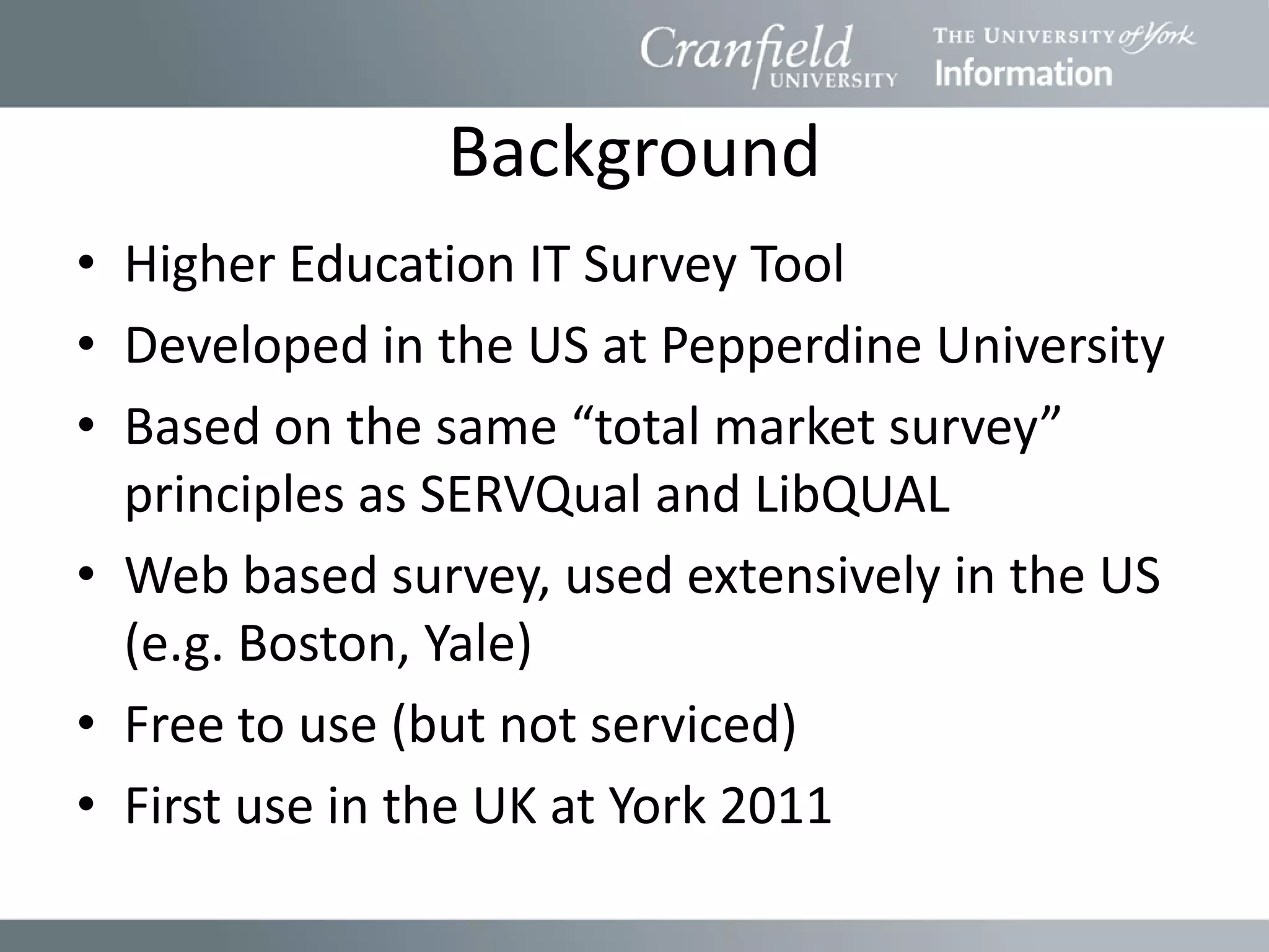 Background
• Higher Education IT Survey Tool
• Developed in the US at Pepperdine University
• Based on the same “total market survey”
  principles as SERVQual and LibQUAL
• Web based survey, used extensively in the US
  (e.g. Boston, Yale)
• Free to use (but not serviced)
• First use in the UK at York 2011
 