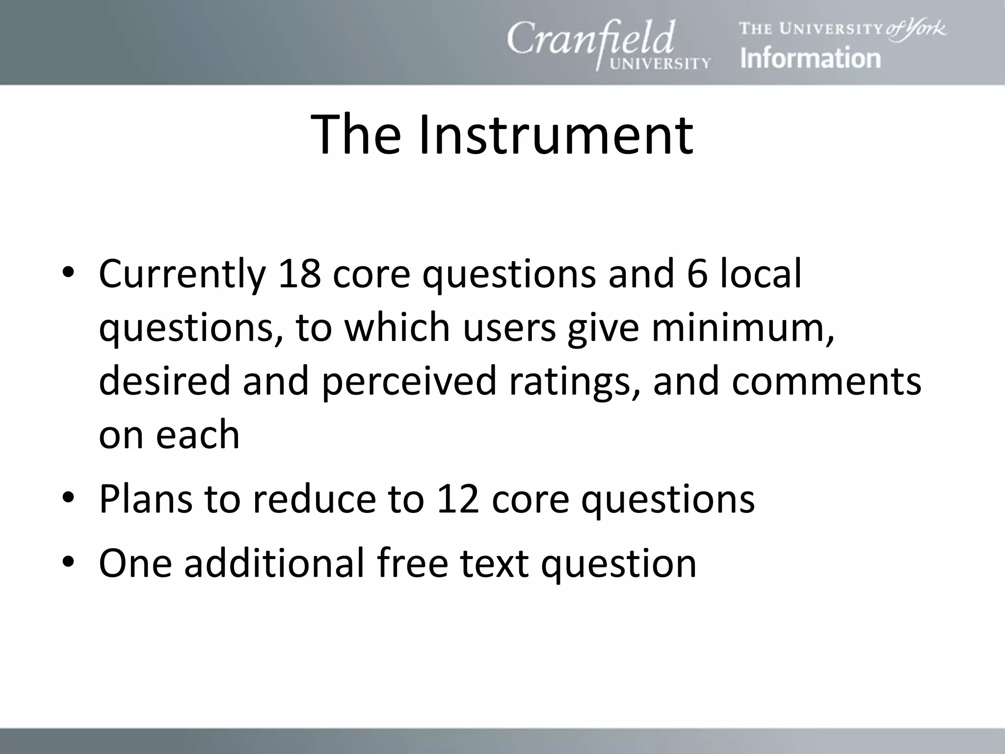 The Instrument

• Currently 18 core questions and 6 local
  questions, to which users give minimum,
  desired and perceived ratings, and comments
  on each
• Plans to reduce to 12 core questions
• One additional free text question
 