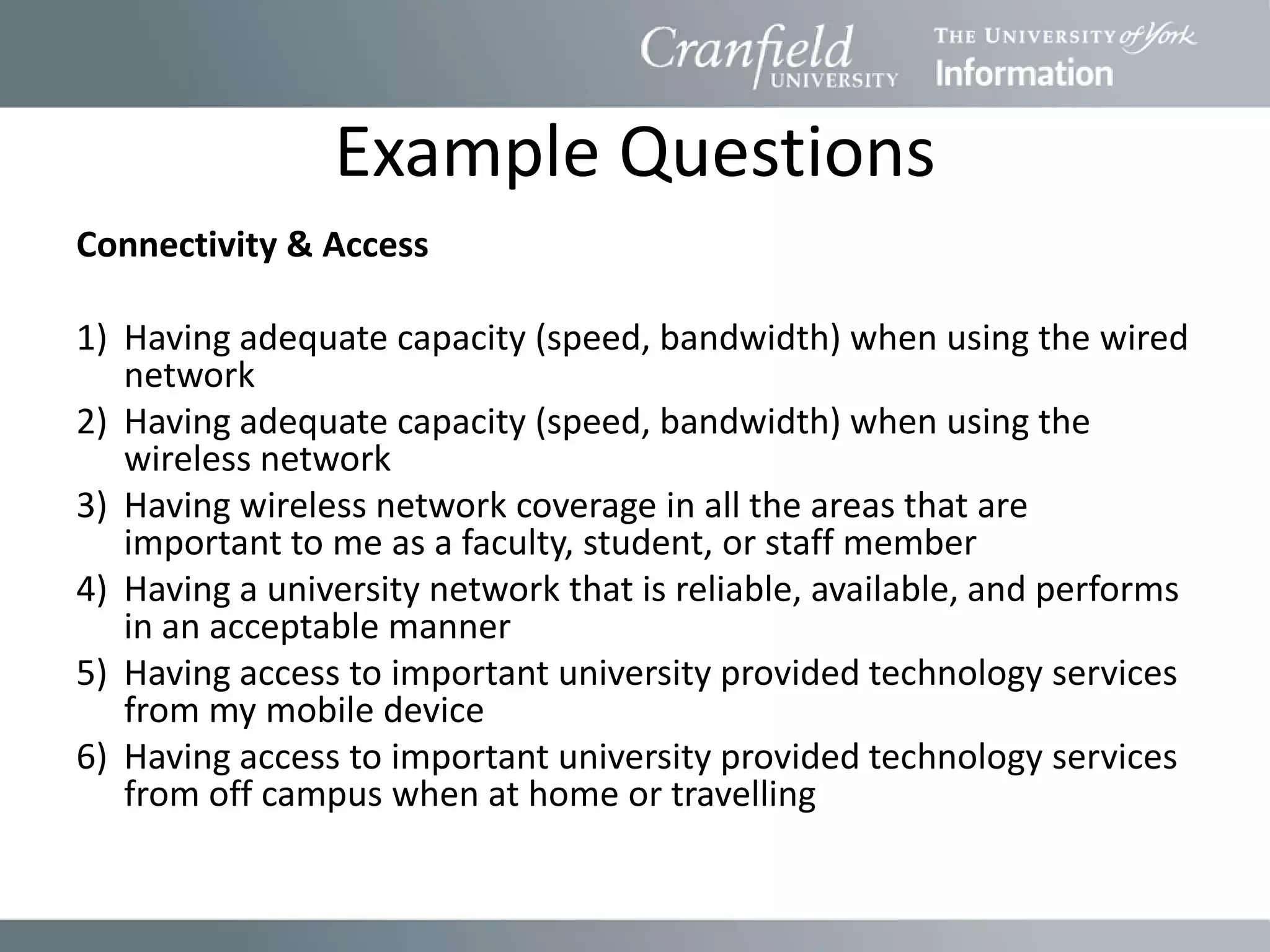 Example Questions
Connectivity & Access

1) Having adequate capacity (speed, bandwidth) when using the wired
   network
2) Having adequate capacity (speed, bandwidth) when using the
   wireless network
3) Having wireless network coverage in all the areas that are
   important to me as a faculty, student, or staff member
4) Having a university network that is reliable, available, and performs
   in an acceptable manner
5) Having access to important university provided technology services
   from my mobile device
6) Having access to important university provided technology services
   from off campus when at home or travelling
 