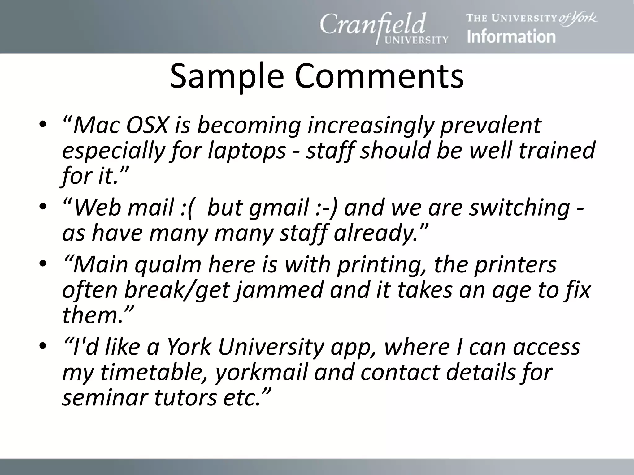 Sample Comments
• “Mac OSX is becoming increasingly prevalent
  especially for laptops - staff should be well trained
  for it.”
• “Web mail :( but gmail :-) and we are switching -
  as have many many staff already.”
• “Main qualm here is with printing, the printers
  often break/get jammed and it takes an age to fix
  them.”
• “I'd like a York University app, where I can access
  my timetable, yorkmail and contact details for
  seminar tutors etc.”
 