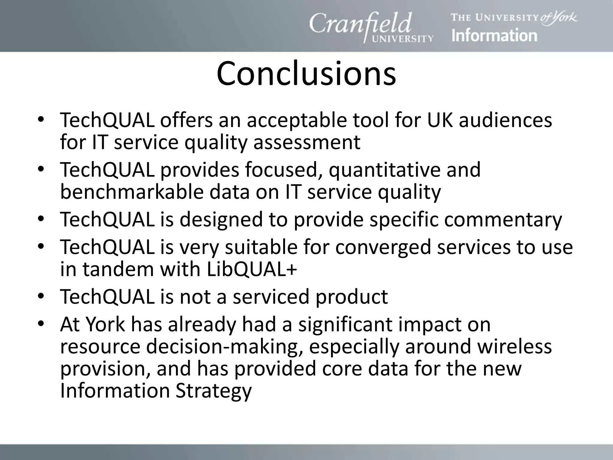 Conclusions
• TechQUAL offers an acceptable tool for UK audiences
  for IT service quality assessment
• TechQUAL provides focused, quantitative and
  benchmarkable data on IT service quality
• TechQUAL is designed to provide specific commentary
• TechQUAL is very suitable for converged services to use
  in tandem with LibQUAL+
• TechQUAL is not a serviced product
• At York has already had a significant impact on
  resource decision-making, especially around wireless
  provision, and has provided core data for the new
  Information Strategy
 