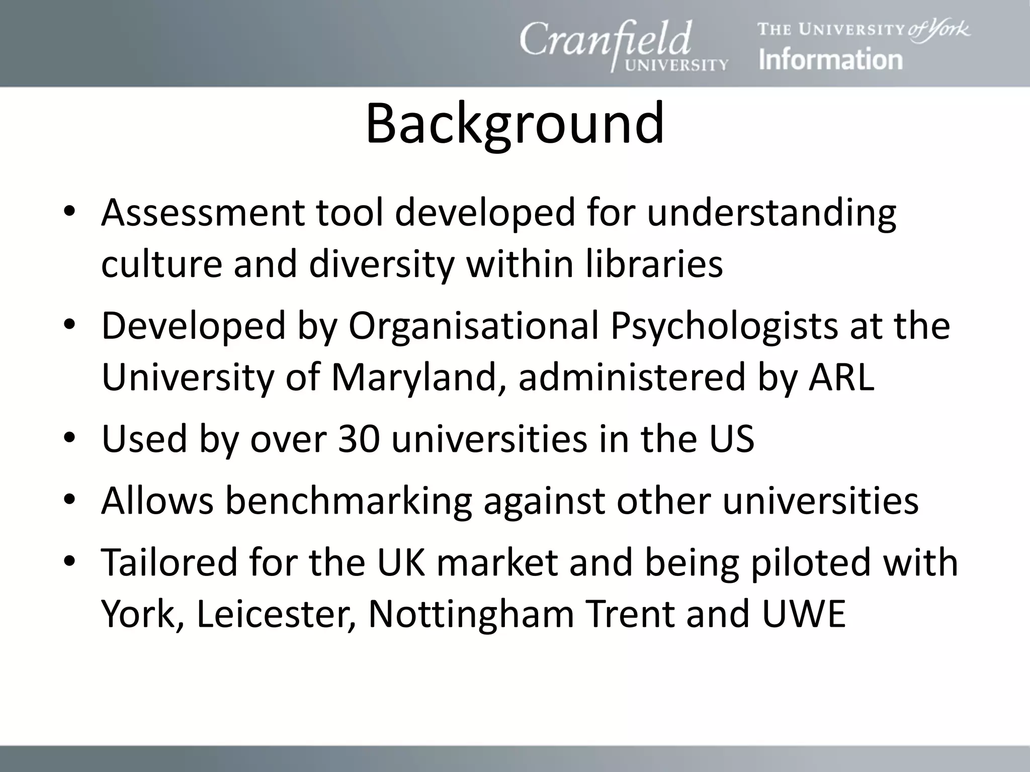 Background
• Assessment tool developed for understanding
  culture and diversity within libraries
• Developed by Organisational Psychologists at the
  University of Maryland, administered by ARL
• Used by over 30 universities in the US
• Allows benchmarking against other universities
• Tailored for the UK market and being piloted with
  York, Leicester, Nottingham Trent and UWE
 