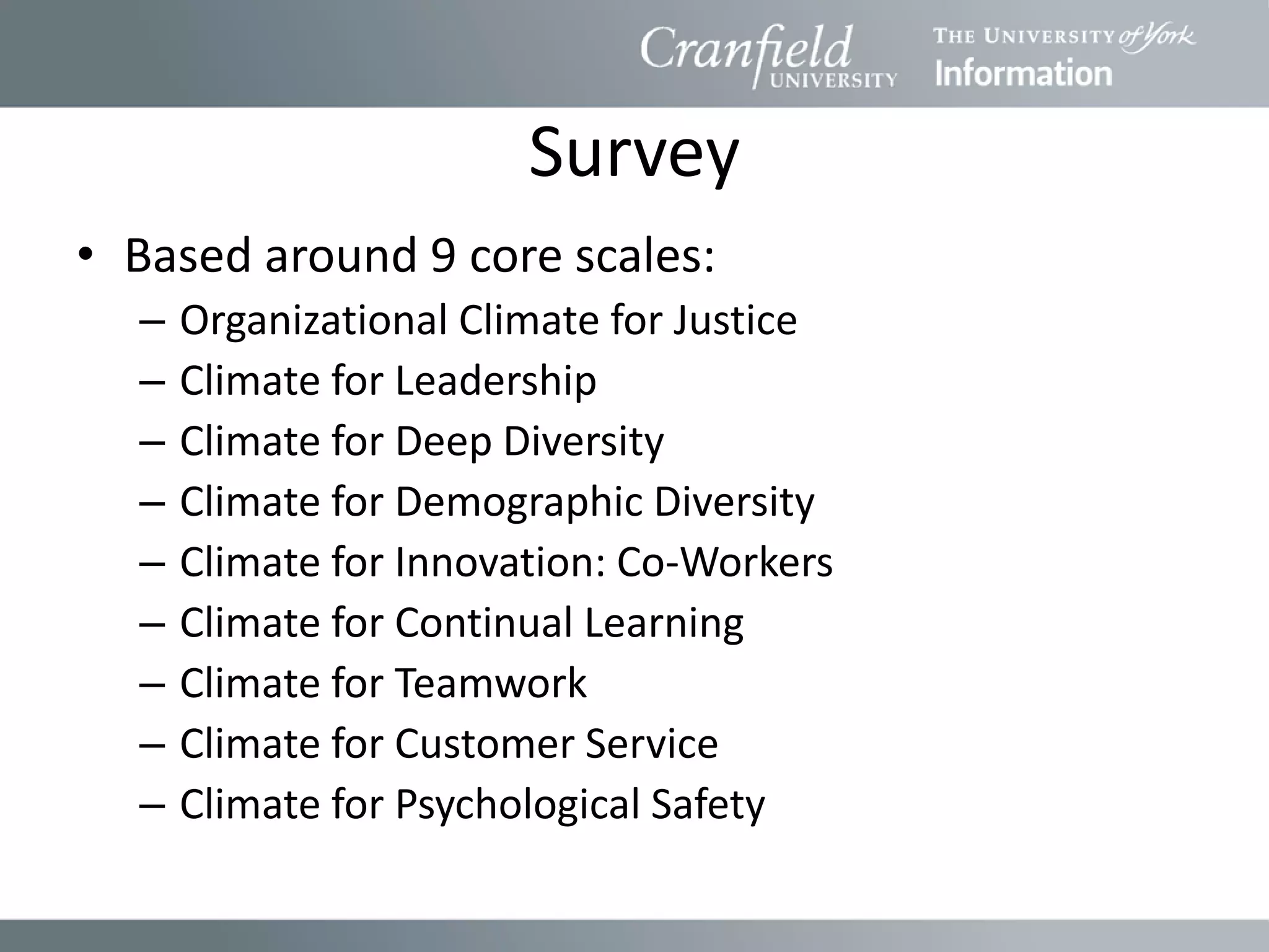 Survey
• Based around 9 core scales:
  –   Organizational Climate for Justice
  –   Climate for Leadership
  –   Climate for Deep Diversity
  –   Climate for Demographic Diversity
  –   Climate for Innovation: Co-Workers
  –   Climate for Continual Learning
  –   Climate for Teamwork
  –   Climate for Customer Service
  –   Climate for Psychological Safety
 