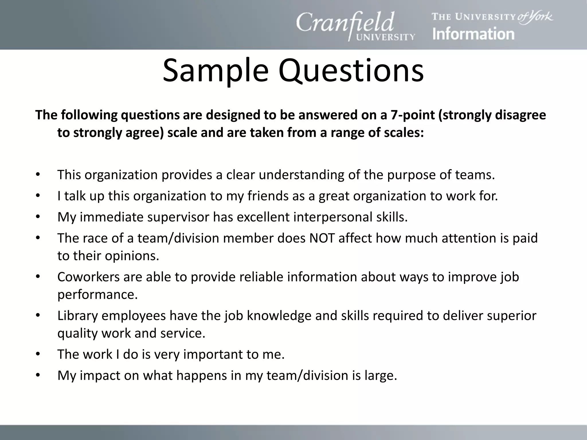 Sample Questions
The following questions are designed to be answered on a 7-point (strongly disagree
   to strongly agree) scale and are taken from a range of scales:

•   This organization provides a clear understanding of the purpose of teams.
•   I talk up this organization to my friends as a great organization to work for.
•   My immediate supervisor has excellent interpersonal skills.
•   The race of a team/division member does NOT affect how much attention is paid
    to their opinions.
•   Coworkers are able to provide reliable information about ways to improve job
    performance.
•   Library employees have the job knowledge and skills required to deliver superior
    quality work and service.
•   The work I do is very important to me.
•   My impact on what happens in my team/division is large.
 