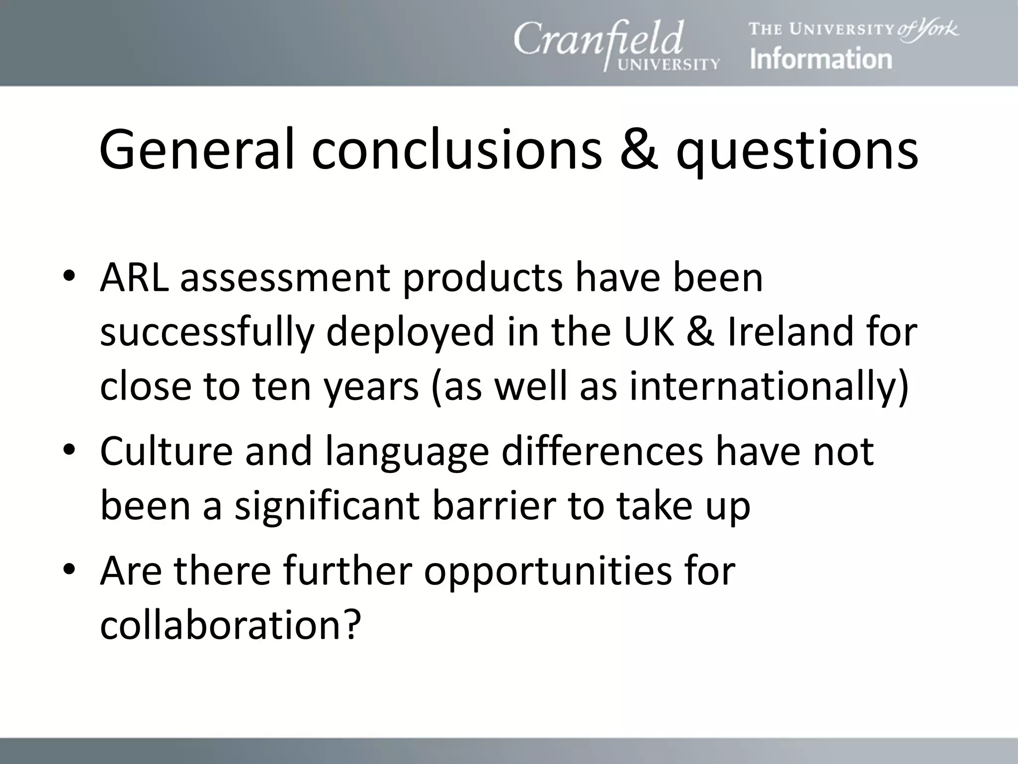 General conclusions & questions
• ARL assessment products have been
  successfully deployed in the UK & Ireland for
  close to ten years (as well as internationally)
• Culture and language differences have not
  been a significant barrier to take up
• Are there further opportunities for
  collaboration?
 