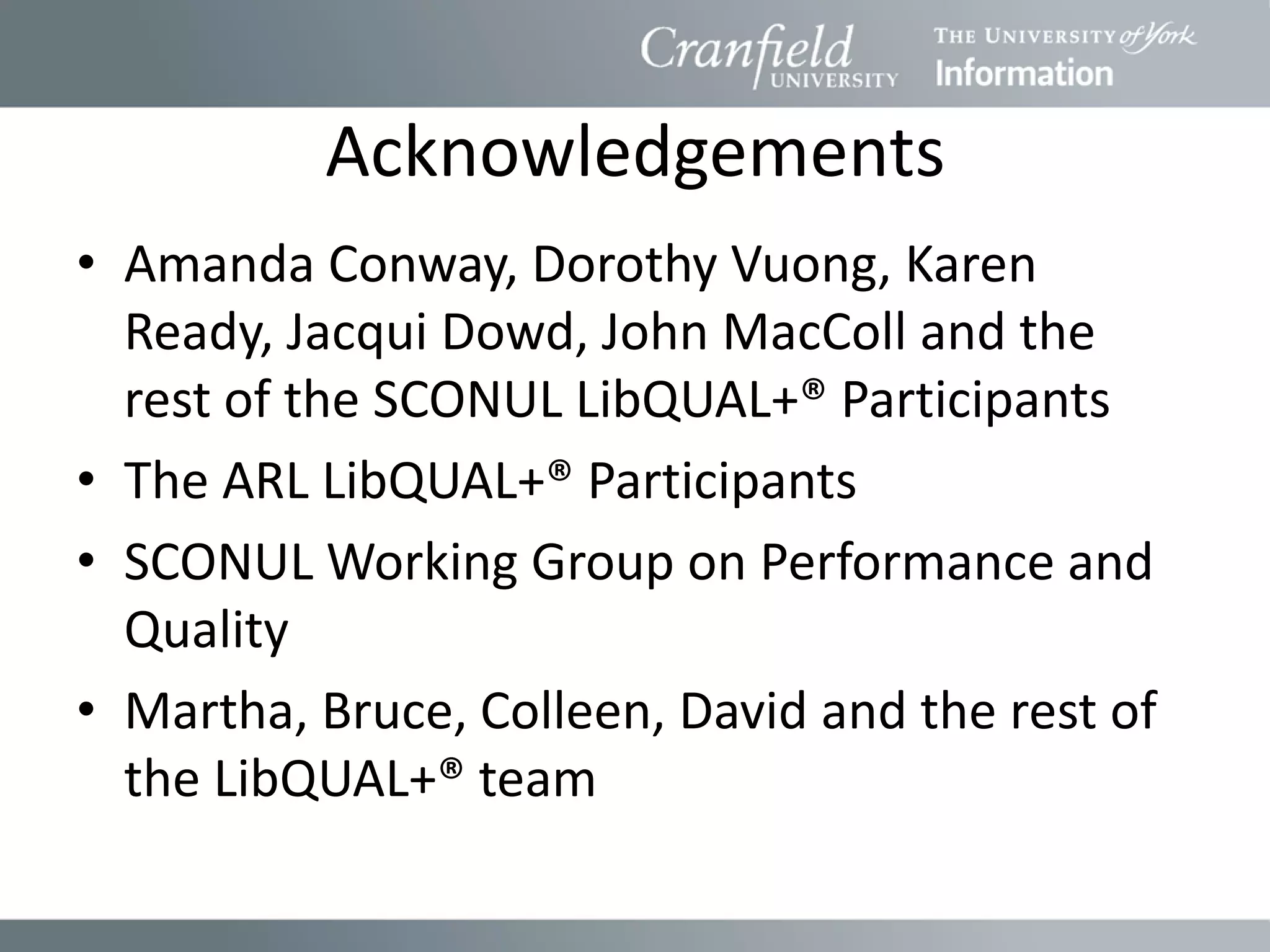 Acknowledgements
• Amanda Conway, Dorothy Vuong, Karen
  Ready, Jacqui Dowd, John MacColl and the
  rest of the SCONUL LibQUAL+® Participants
• The ARL LibQUAL+® Participants
• SCONUL Working Group on Performance and
  Quality
• Martha, Bruce, Colleen, David and the rest of
  the LibQUAL+® team
 