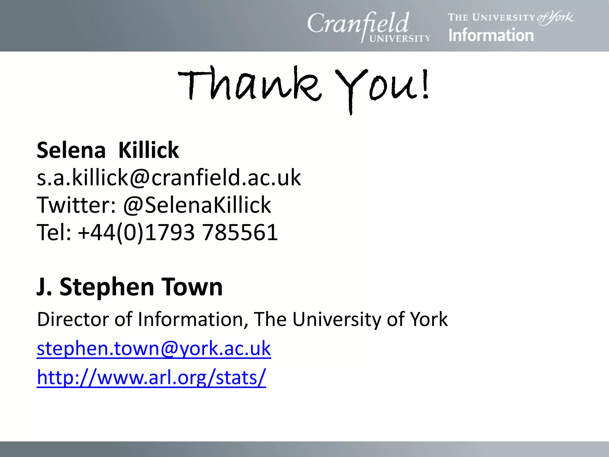 Thank You!
Selena Killick
s.a.killick@cranfield.ac.uk
Twitter: @SelenaKillick
Tel: +44(0)1793 785561

J. Stephen Town
Director of Information, The University of York
stephen.town@york.ac.uk
http://www.arl.org/stats/
 