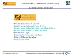 Consortium LibQUAL+ en Communauté française de Belgique




                       •Université catholique de Louvain
                       •Facultés universitaires catholique de Mons
                       •Facultés universitaires Notre-Dame de la Paix à Namur
                       •Facultés universitaires St-Louis à Bruxelles
                       •Université de Liège
                       •Faculté de Gembloux Agro Bio Tech
                       •Université libre de Bruxelles
                       •Université de Mons




LibQUAL-fr – Paris - 08 juin 2010        Dr Frédéric Brodkom UCLouvain / Bibliothèque des sciences et technologies
 