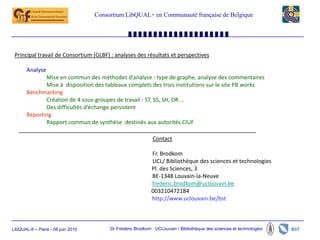 Consortium LibQUAL+ en Communauté française de Belgique




 Principal travail de Consortium (GLBF) : analyses des résultats et perspectives

       Analyse
              Mise en commun des méthodes d’analyse : type de graphe, analyse des commentaires
              Mise à disposition des tableaux complets des trois institutions sur le site PB works
       Benchmarking
              Création de 4 sous-groupes de travail : ST, SS, SH, DR …
              Des difficultés d’échange persistent
       Reporting
              Rapport commun de synthèse destinés aux autorités CIUF

                                                             Contact

                                                            Fr. Brodkom
                                                            UCL/ Bibliothèque des sciences et technologies
                                                            Pl. des Sciences, 3
                                                            BE-1348 Louvain-la-Neuve
                                                            frederic.brodkom@uclouvain.be
                                                            003210472184
                                                            http://www.uclouvain.be/bst



LibQUAL-fr – Paris - 08 juin 2010        Dr Frédéric Brodkom UCLouvain / Bibliothèque des sciences et technologies
 