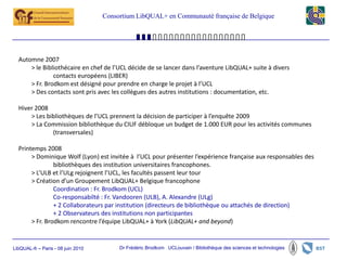 Consortium LibQUAL+ en Communauté française de Belgique




  Automne 2007
      > le Bibliothécaire en chef de l’UCL décide de se lancer dans l’aventure LibQUAL+ suite à divers
               contacts européens (LIBER)
      > Fr. Brodkom est désigné pour prendre en charge le projet à l’UCL
      > Des contacts sont pris avec les collègues des autres institutions : documentation, etc.

  Hiver 2008
      > Les bibliothèques de l’UCL prennent la décision de participer à l’enquête 2009
      > La Commission bibliothèque du CIUF débloque un budget de 1.000 EUR pour les activités communes
              (transversales)

  Printemps 2008
       > Dominique Wolf (Lyon) est invitée à l’UCL pour présenter l’expérience française aux responsables des
                bibliothèques des institution universitaires francophones.
       > L’ULB et l’ULg rejoignent l’UCL, les facultés passent leur tour
       > Création d’un Groupement LibQUAL+ Belgique francophone
                Coordination : Fr. Brodkom (UCL)
                Co-responsabilté : Fr. Vandooren (ULB), A. Alexandre (ULg)
                + 2 Collaborateurs par institution (directeurs de bibliothèque ou attachés de direction)
                + 2 Observateurs des institutions non participantes
       > Fr. Brodkom rencontre l’équipe LibQUAL+ à York (LibQUAL+ and beyond)


LibQUAL-fr – Paris - 08 juin 2010        Dr Frédéric Brodkom UCLouvain / Bibliothèque des sciences et technologies
 