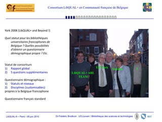 Consortium LibQUAL+ en Communauté française de Belgique




York 2008 (LibQUAL+ and Beyond !)

Quel statut pour les bibliothèques
    universitaires francophones de
    Belgique ? Quelles possibilités
    d’obtenir un questionnaire
    démographique propre ? Etc.


Statut de consortium
1) Rapport global                                                              UK York        Sweden                 I
2) 5 questions supplémentaires                          LibQUAL+ ARL
                                                            TEAM
Questionnaire démographique :
1) Statuts et niveaux
2) Disciplines (customisables)
propres à la Belgique francophone

Questionnaire français standard




LibQUAL-fr – Paris - 08 juin 2010        Dr Frédéric Brodkom UCLouvain / Bibliothèque des sciences et technologies
 
