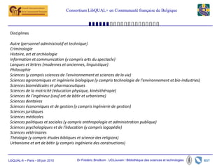Consortium LibQUAL+ en Communauté française de Belgique




 Disciplines

 Autre (personnel administratif et technique)
 Criminologie
 Histoire, art et archéologie
 Information et communication (y compris arts du spectacle)
 Langues et lettres (modernes et anciennes, linguistique)
 Philosophie
 Sciences (y compris sciences de l'environnement et sciences de la vie)
 Sciences agronomiques et ingénierie biologique (y compris technologie de l'environnement et bio-industries)
 Sciences biomédicales et pharmaceutiques
 Sciences de la motricité (éducation physique, kinésithérapie)
 Sciences de l'ingénieur (sauf art de bâtir et urbanisme)
 Sciences dentaires
 Sciences économiques et de gestion (y compris ingénierie de gestion)
 Sciences juridiques
 Sciences médicales
 Sciences politiques et sociales (y compris anthropologie et administration publique)
 Sciences psychologiques et de l'éducation (y compris logopédie)
 Sciences vétérinaires
 Théologie (y compris études bibliques et science des religions)
 Urbanisme et art de bâtir (y compris ingénierie des constructions)


LibQUAL-fr – Paris - 08 juin 2010        Dr Frédéric Brodkom UCLouvain / Bibliothèque des sciences et technologies
 