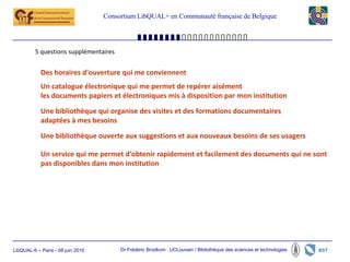 Consortium LibQUAL+ en Communauté française de Belgique




          5 questions supplémentaires


            Des horaires d'ouverture qui me conviennent
            Un catalogue électronique qui me permet de repérer aisément
            les documents papiers et électroniques mis à disposition par mon institution
            Une bibliothèque qui organise des visites et des formations documentaires
            adaptées à mes besoins
            Une bibliothèque ouverte aux suggestions et aux nouveaux besoins de ses usagers

            Un service qui me permet d'obtenir rapidement et facilement des documents qui ne sont
            pas disponibles dans mon institution




LibQUAL-fr – Paris - 08 juin 2010        Dr Frédéric Brodkom UCLouvain / Bibliothèque des sciences et technologies
 