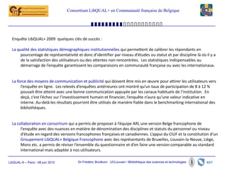 Consortium LibQUAL+ en Communauté française de Belgique




  Enquête LibQUAL+ 2009 quelques clés de succès :

  La qualité des statistiques démographiques institutionnelles qui permettent de calibrer les répondants en
       pourcentage de représentativité et donc d’identifier par niveau d’études ou statut et par discipline là où il y a
       de la satisfaction des utilisateurs ou des attentes non rencontrées. Les statistiques indispensables au
       démarrage de l’enquête garantissent les comparaisons en communauté française ou avec les internationaux.


  La force des moyens de communication et publicité qui doivent être mis en œuvre pour attirer les utilisateurs vers
       l’enquête en ligne. Les relevés d’enquêtes antérieures ont montré qu’un taux de participation de 8 à 12 %
       pouvait être atteint avec une bonne communication appuyée par les canaux habituels de l’institution. En
       deçà, c’est l’échec sur l’investissement humain et financier, l’enquête n’aura qu’une valeur indicative en
       interne. Au-delà les résultats pourront être utilisés de manière fiable dans le benchmarking international des
       bibliothèques.


  La collaboration en consortium qui a permis de proposer à l’équipe ARL une version Belge francophone de
       l’enquête avec des nuances en matière de dénomination des disciplines et statuts du personnel ou niveau
       d’étude en regard des versions francophones françaises et canadiennes. L’appui du CIUF et la constitution d’un
       Groupement LibQUAL+ Belgique Francophone avec des représentants de Bruxelles, Louvain-la-Neuve, Liège,
       Mons etc. a permis de réviser l’ensemble du questionnaire et d’en faire une version comparable au standard
       international mais adaptée à nos utilisateurs.

LibQUAL-fr – Paris - 08 juin 2010        Dr Frédéric Brodkom UCLouvain / Bibliothèque des sciences et technologies
 