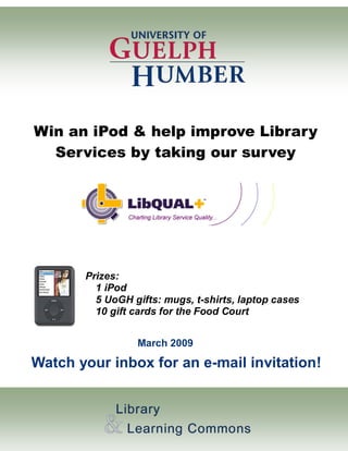 Win an iPod & help improve Library
  Services by taking our survey




       Prizes:
         1 iPod
         5 UoGH gifts: mugs, t-shirts, laptop cases
         10 gift cards for the Food Court


                 March 2009

Watch your inbox for an e-mail invitation!
 