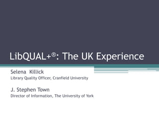 LibQUAL+®: The UK Experience
Selena Killick
Library Quality Officer, Cranfield University
J. Stephen Town
Director of Information, The University of York
 