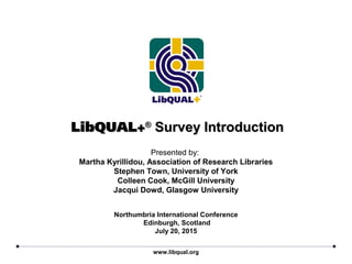 LibQUAL+LibQUAL+®®
Survey IntroductionSurvey Introduction
Presented by:
Martha Kyrillidou, Association of Research Libraries
Stephen Town, University of York
Colleen Cook, McGill University
Jacqui Dowd, Glasgow University
www.libqual.org
Northumbria International Conference
Edinburgh, Scotland
July 20, 2015
 