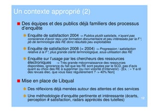Un contexte approprié (2)
  Des équipes et des publics déjà familiers des processus
  d’enquête
    Enquête de satisfaction 2004 -> Publics plutôt satisfaits, n’ayant pas
    conscience d’avoir reçu une formation documentaire et peu intéressés par la F°,
    pb de terminologie des RE donc résultats peu exploitables

    Enquête de satisfaction 2008 (= 2004) -> Progression / satisfaction
    relative à la F° plus grande clarté terminologique, sous-utilisation des RE
                    ,

    Enquête sur l’usage par les chercheurs des ressources
    électroniques -> Très grande méconnaissance des ressources
    disponibles, ignorance du fait que les RE sont payées par le SCD, pas d’avis
    quant au choix des RE à supprimer (ou non volonté d’intervenir) - [Ex. : « Y-a-til
    des revues élec. que vous lisez régulièrement ? -> 40% Non]

  Mise en place de Libqual
    Des réflexions déjà menées autour des attentes et des services
    Une méthodologie d’enquête pertinente et intéressante (écarts,
                                                                                         12
    perception # satisfaction, radars appréciés des tutelles)
 