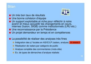 Bilan

  Un très bon taux de résultats
  Une bonne cohésion d’équipe
  Un support exploitable et riche pour réfléchir à notre
  avenir et mieux accueillir les changements en cours,
  internes (fusion, SIGB) comme institutionnels (LRU etc.)
  Une reconnaissance par la Présidence
  Un projet demandeur en temps et en compétences

  La possibilité de réaliser des analyses très fines
     Intégration des q° locales en AS/IC/LP (radars, analyse)   Cf. annexe 3

     Réalisation de radars par catégorie de public
     Analyse complète des commentaires (mots-clés)
     Ex. de types de démarches d’analyse réalisés
                                                                               13
 