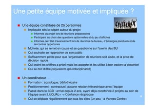 Une petite équipe motivée et impliquée ?
   Une équipe constituée de 26 personnes
      Impliquée dès le départ autour du projet
          Informée du projet lors de réunions préparatoires
          Participant au choix des questions optionnelles et du jeu d’affiches
          Informée de l’état d’avancement lors de réunions de bureau, d’échanges ponctuels et de
          rencontres opportunes
      Motivée, qui se remet en cause et se questionne sur l’avenir des BU
      Qui souhaite se rapprocher de son public
      Suffisamment petite pour que l’organisation de réunions soit aisée, et la prise de
      décision rapide
      Qui craint les chiffres a priori mais les accepte et les utilise à bon escient a posteriori
      Qui se doit d’être polyvalente (pluridisciplinarité)


   Un coordinateur
      Formation : sociologue, bibliothécaire
      Positionnement : contractuel, aucune relation hiérarchique avec l’équipe
      Passé dans le SCD : arrivé depuis 2 ans, ayant déjà coordonné 2 projets au sein de
      l’équipe avant LibQUAL+ -> Confiance réciproque
                                                                                         4
      Qui se déplace régulièrement sur tous les sites (un peu - à Vannes Centre)
 