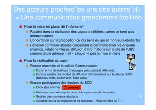 Des acteurs proches les uns des autres (4)
-> Une communication grandement facilitée
   Pour la mise en place de l’info-com°
      Rapidité dans la réalisation des supports (affiches, cartes de tarot puis
      marque-pages)
      Concertation sur la proposition de lots (avis équipe et moniteurs-étudiants)
      Réflexion commune aboutie concernant la communication pré-enquête
      (mailings, relations Presse, diffusion d’informations sur le site de l’UBS,
      création d’une adresse mail « Libqual ») puis la mise en ligne

   Pour la réalisation du suivi
      Grande réactivité de la cellule Communication
          Dans l’envoi de mailings (messages percutants et différents)
          Dans la variété des modes de diffusion d’informations sur le site de l’UBS
          (bandeau web, bouton Info, fiche Actu)
      Grande participation des équipes du SCD
          Choix des affiches    Cf. annexe 2
          Motivation verbale auprès des publics pour remplir l’enquête
          Soutien des moniteurs-étudiants                                              9
          Curiosité sur la participation et les résultats « Vous en êtes où ? »
 