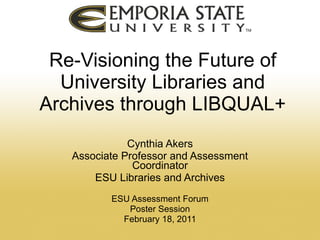 Re-Visioning the Future of University Libraries and Archives through LIBQUAL+ Cynthia Akers Associate Professor and Assessment Coordinator ESU Libraries and Archives ESU Assessment Forum Poster Session February 18, 2011 