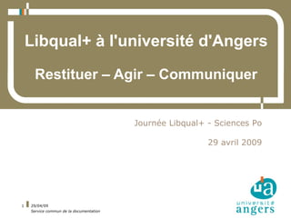 Libqual+ à l'université d'Angers

     Restituer – Agir – Communiquer


                                         Journée Libqual+ - Sciences Po

                                                          29 avril 2009




1   29/04/09
    Service commun de la documentation
 