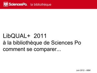 la bibliothèque




LibQUAL+ 2011
à la bibliothèque de Sciences Po
comment se comparer...


                              Juin 2012 – ABM
 