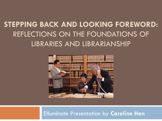 STEPPING BACK AND LOOKING FOREWORD:  REFLECTIONS ON THE FOUNDATIONS OF LIBRARIES AND LIBRARIANSHIP By  Richard E. Rubin Elluminate Presentation by  Caroline Han 