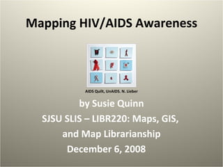 Mapping HIV/AIDS Awareness AIDS Quilt, UnAIDS. N. Lieber by Susie Quinn SJSU SLIS – LIBR220: Maps, GIS,  and Map Librarianship December 6, 2008 