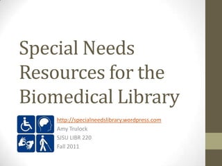 Special Needs
Resources for the
Biomedical Library
    http://specialneedslibrary.wordpress.com
    Amy Trulock
    SJSU LIBR 220
    Fall 2011
 