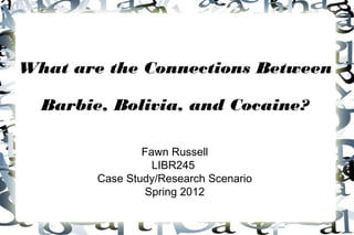 What are the Connections Between

  Barbie, Bolivia, and Cocaine?

                Fawn Russell
                  LIBR245
        Case Study/Research Scenario
                Spring 2012
 