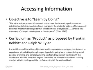 Accessing InformationObjective is to “Learn by Doing”“Since the real purpose of education is not to have the instructor perform certain activities but to bring about significant changes in the students’ pattern of behaviour, it becomes important to recognize that any statements of objectives [. . .] should be a statement of changes to take place in the students”  (Tyler, 1949).Curriculum as “Product” as proposed by Franklin Bobbitt and Ralph W. TylerA scientific model for setting objectives would emphasize encouraging the students to experiment with clicking through pages, hyperlinks, going back, reformulating search queries, browsing, and generally allaying any fears they have of working with the interface of an OPAC or search engine. The end to be achieved in students: creating comfort with technology and the confidence to click forward and back. 8/30/20092LIBR 250-03_Gimelli_Assignment Week 2_Fall 2009