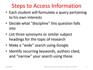 Steps to Access InformationEach student will formulate a query pertaining to his own interestsDecide what “discipline” this question falls intoList three synonyms or similar subject headings for the topic of researchMake a “wide” search using GoogleIdentify recurring keywords, authors cited, and “narrow” your search using these8/30/20093LIBR 250-03_Gimelli_Assignment Week 2_Fall 2009