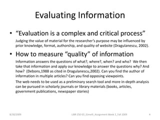 Evaluating Information“Evaluation is a complex and critical process”	Judging the value of material for the researcher’s purpose may be influenced by prior knowledge, format, authorship, and quality of website (Dragulanescu, 2002). How to measure “quality” of informationInformation answers the questions of what?, where?, when? and who?  We then take that information and apply our knowledge to answer the questions why? And how?  (Debons,1988 as cited in Dragulanescu,2002). Can you find the author of information in multiple articles? Can you find opposing viewpoints.The web needs to be used as a preliminary search tool and more in-depth analysis can be pursued in scholarly journals or library materials (books, articles, government publications, newspaper stories)8/30/20094LIBR 250-03_Gimelli_Assignment Week 2_Fall 2009