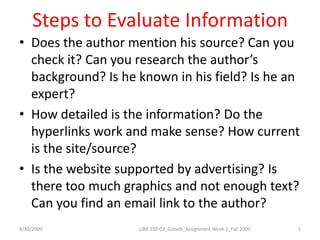 Steps to Evaluate InformationDoes the author mention his source? Can you check it? Can you research the author’s background? Is he known in his field? Is he an expert?How detailed is the information? Do the hyperlinks work and make sense? How current is the site/source? Is the website supported by advertising? Is there too much graphics and not enough text? Can you find an email link to the author? 8/30/20095LIBR 250-03_Gimelli_Assignment Week 2_Fall 2009
