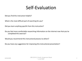 Self-EvaluationDid you find this instruction helpful?What is the most difficult part of searching for you?Did you learn anything specific from this instruction?Do you feel more comfortable researching information on the internet now that you’ve completed this exercise?Would you recommend this instructional process to others?Do you have any suggestions for improving this instructional presentation?8/30/2009LIBR 250-03_Gimelli_Assignment Week 2_Fall 20097