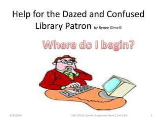 Help for the Dazed and Confused Library Patron by Renee Gimelli Where do I begin? 8/30/2009 1 LIBR 250-03_Gimelli_Assignment Week 2_Fall 2009 