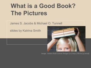 What is a Good Book?
The Pictures
James S. Jacobs & Michael O. Tunnell

slides by Katrina Smith




                          Image: Anders Ruff Custom Designs (cc) http://flic.kr/p/aexuJJ
 