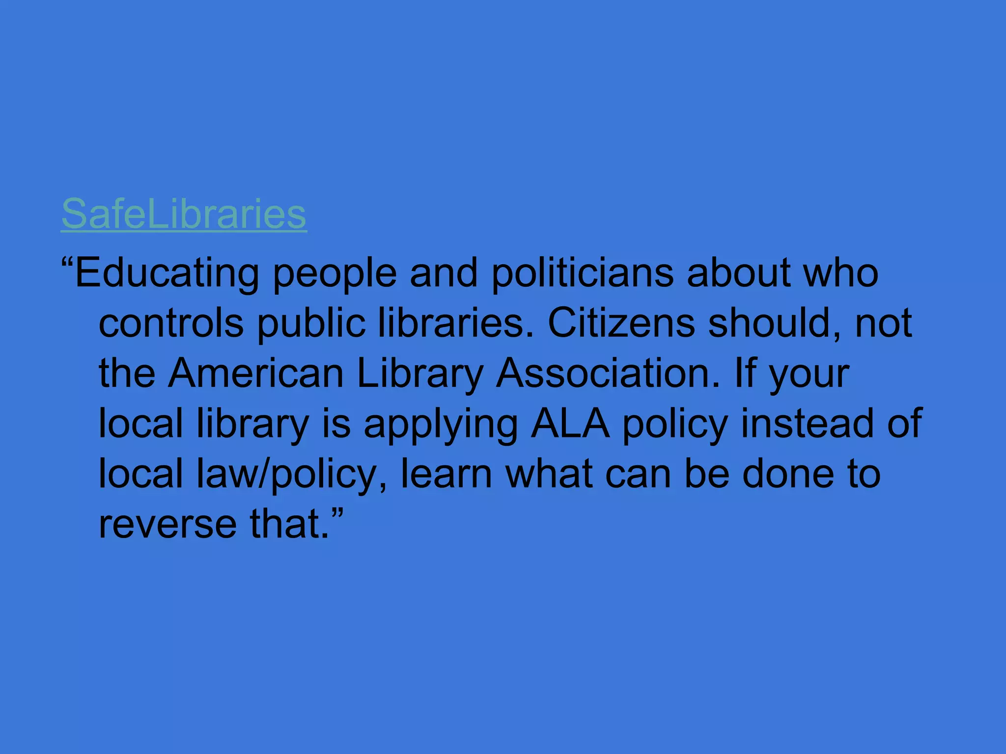 SafeLibraries
“Educating people and politicians about who
controls public libraries. Citizens should, not
the American Library Association. If your
local library is applying ALA policy instead of
local law/policy, learn what can be done to
reverse that.”

 