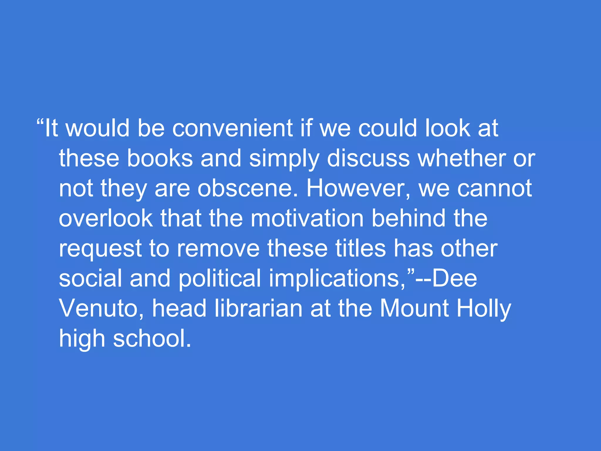 “It would be convenient if we could look at
these books and simply discuss whether or
not they are obscene. However, we cannot
overlook that the motivation behind the
request to remove these titles has other
social and political implications,”--Dee
Venuto, head librarian at the Mount Holly
high school.

 