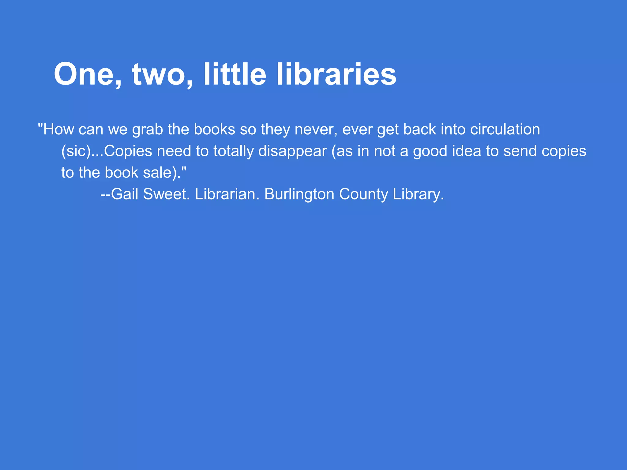 One, two, little libraries
"How can we grab the books so they never, ever get back into circulation
(sic)...Copies need to totally disappear (as in not a good idea to send copies
to the book sale)."
--Gail Sweet. Librarian. Burlington County Library.

 