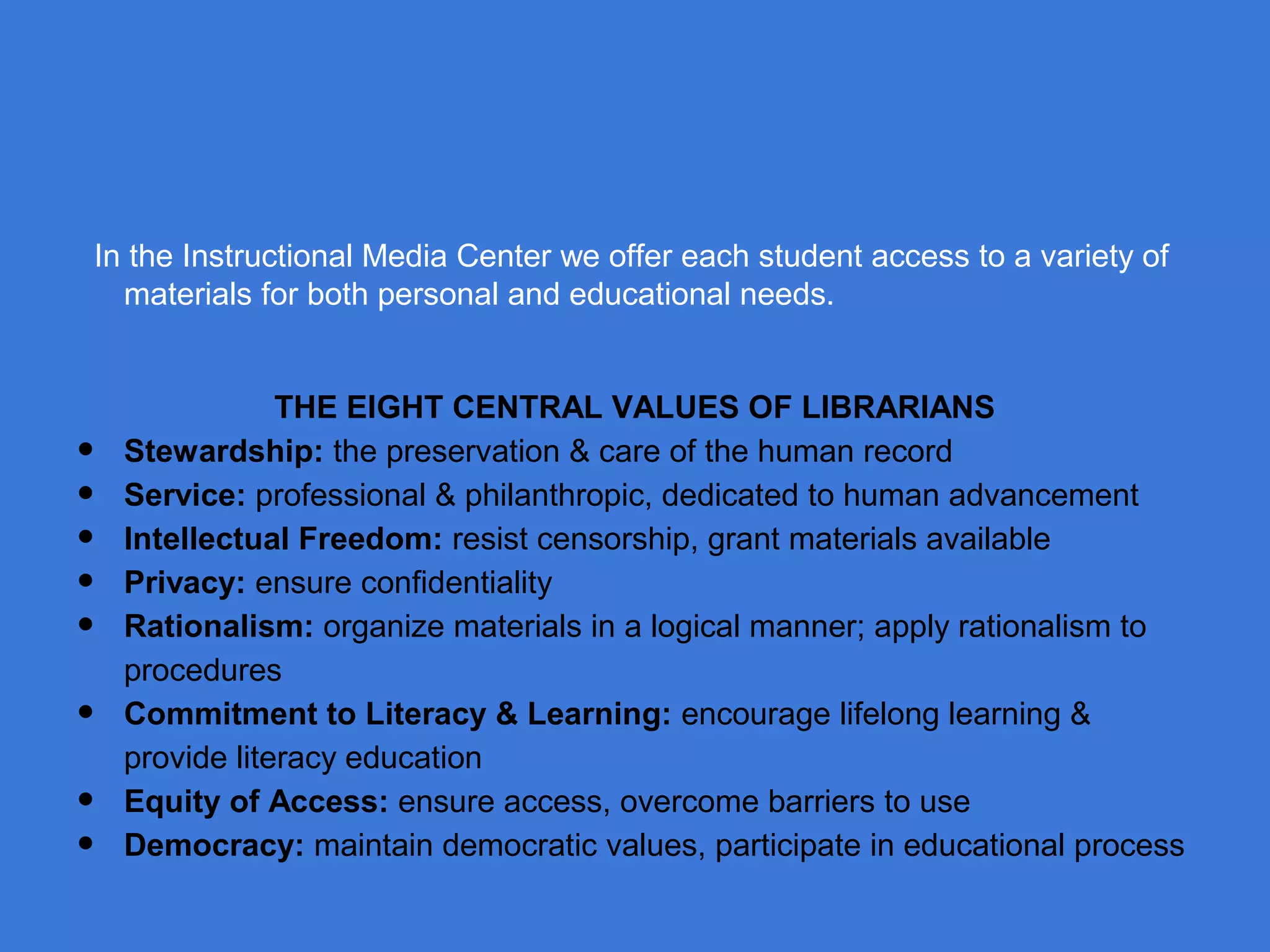 In the Instructional Media Center we offer each student access to a variety of
materials for both personal and educational needs.

•
•
•
•
•
•
•
•

THE EIGHT CENTRAL VALUES OF LIBRARIANS
Stewardship: the preservation & care of the human record
Service: professional & philanthropic, dedicated to human advancement
Intellectual Freedom: resist censorship, grant materials available
Privacy: ensure confidentiality
Rationalism: organize materials in a logical manner; apply rationalism to
procedures
Commitment to Literacy & Learning: encourage lifelong learning &
provide literacy education
Equity of Access: ensure access, overcome barriers to use
Democracy: maintain democratic values, participate in educational process

 