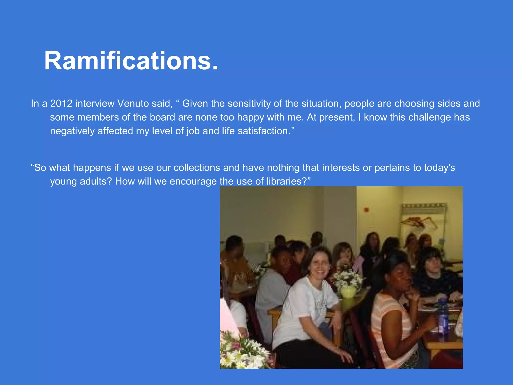 Ramifications.
In a 2012 interview Venuto said, “ Given the sensitivity of the situation, people are choosing sides and
some members of the board are none too happy with me. At present, I know this challenge has
negatively affected my level of job and life satisfaction.”

“So what happens if we use our collections and have nothing that interests or pertains to today's
young adults? How will we encourage the use of libraries?”

 