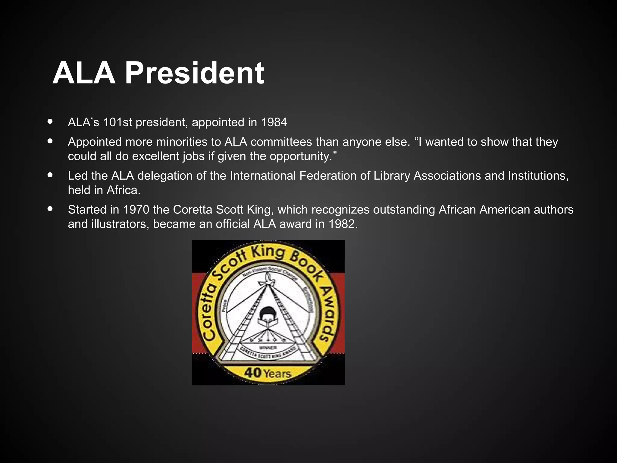 ALA President
•
•

ALA’s 101st president, appointed in 1984

•

Led the ALA delegation of the International Federation of Library Associations and Institutions,
held in Africa.

•

Started in 1970 the Coretta Scott King, which recognizes outstanding African American authors
and illustrators, became an official ALA award in 1982.

Appointed more minorities to ALA committees than anyone else. “I wanted to show that they
could all do excellent jobs if given the opportunity.”

 