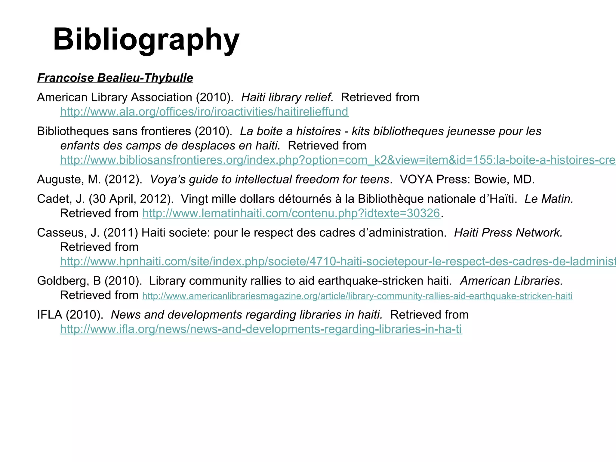 Bibliography
Francoise Bealieu-Thybulle
American Library Association (2010). Haiti library relief. Retrieved from
http://www.ala.org/offices/iro/iroactivities/haitirelieffund

Bibliotheques sans frontieres (2010). La boite a histoires - kits bibliotheques jeunesse pour les
enfants des camps de desplaces en haiti. Retrieved from
http://www.bibliosansfrontieres.org/index.php?option=com_k2&view=item&id=155:la-boite-a-histoires-crea
Auguste, M. (2012). Voya’s guide to intellectual freedom for teens. VOYA Press: Bowie, MD.
Cadet, J. (30 April, 2012). Vingt mille dollars détournés à la Bibliothèque nationale d’Haïti. Le Matin.
Retrieved from http://www.lematinhaiti.com/contenu.php?idtexte=30326.

Casseus, J. (2011) Haiti societe: pour le respect des cadres d’administration. Haiti Press Network.
Retrieved from
http://www.hpnhaiti.com/site/index.php/societe/4710-haiti-societepour-le-respect-des-cadres-de-ladminist
Goldberg, B (2010). Library community rallies to aid earthquake-stricken haiti. American Libraries.
Retrieved from http://www.americanlibrariesmagazine.org/article/library-community-rallies-aid-earthquake-stricken-haiti
IFLA (2010). News and developments regarding libraries in haiti. Retrieved from
http://www.ifla.org/news/news-and-developments-regarding-libraries-in-ha-ti

 
