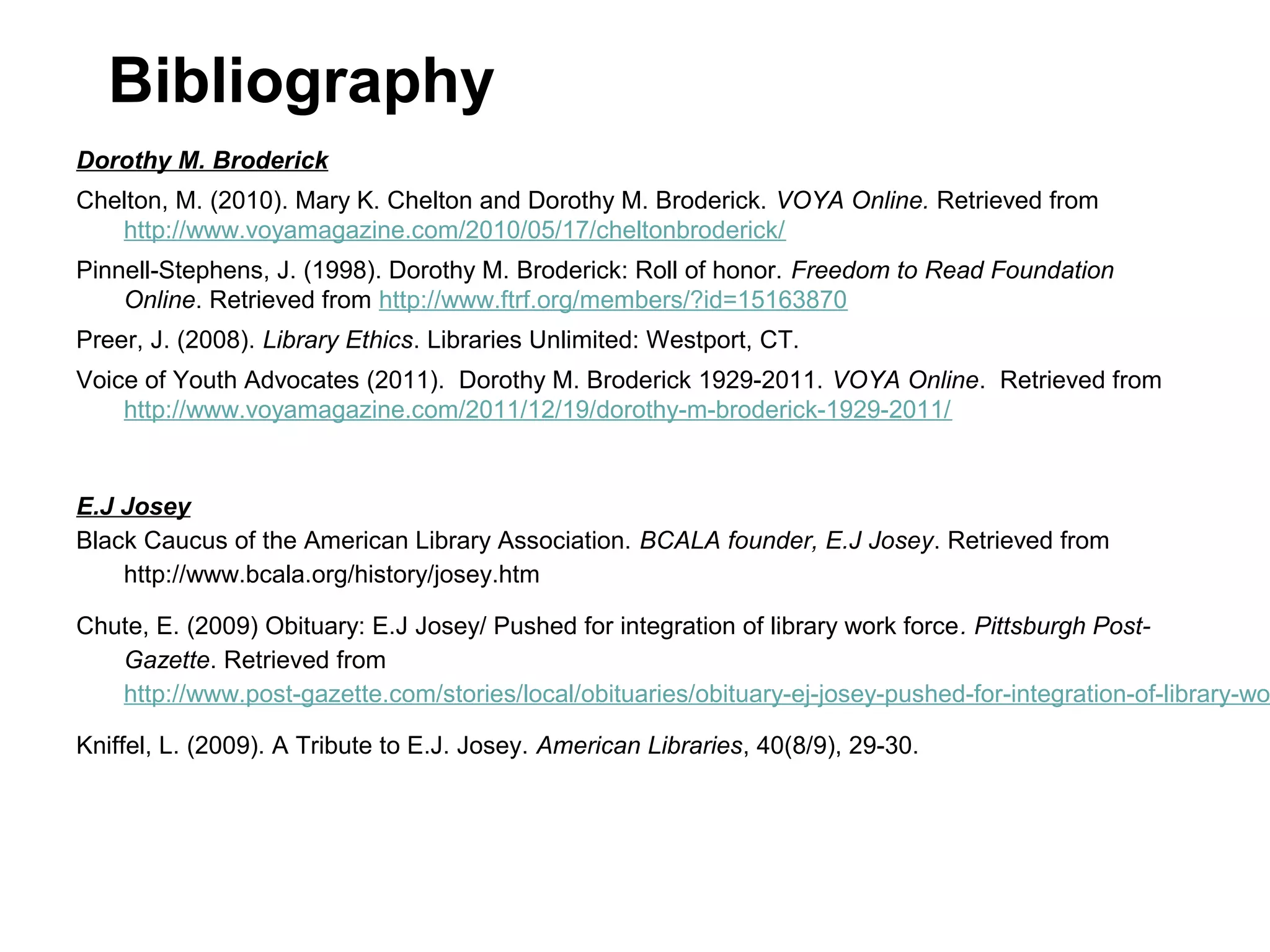 Bibliography
Dorothy M. Broderick
Chelton, M. (2010). Mary K. Chelton and Dorothy M. Broderick. VOYA Online. Retrieved from
http://www.voyamagazine.com/2010/05/17/cheltonbroderick/
Pinnell-Stephens, J. (1998). Dorothy M. Broderick: Roll of honor. Freedom to Read Foundation
Online. Retrieved from http://www.ftrf.org/members/?id=15163870
Preer, J. (2008). Library Ethics. Libraries Unlimited: Westport, CT.
Voice of Youth Advocates (2011). Dorothy M. Broderick 1929-2011. VOYA Online. Retrieved from
http://www.voyamagazine.com/2011/12/19/dorothy-m-broderick-1929-2011/

E.J Josey
Black Caucus of the American Library Association. BCALA founder, E.J Josey. Retrieved from
http://www.bcala.org/history/josey.htm

Chute, E. (2009) Obituary: E.J Josey/ Pushed for integration of library work force. Pittsburgh PostGazette. Retrieved from
http://www.post-gazette.com/stories/local/obituaries/obituary-ej-josey-pushed-for-integration-of-library-wo
Kniffel, L. (2009). A Tribute to E.J. Josey. American Libraries, 40(8/9), 29-30.

 