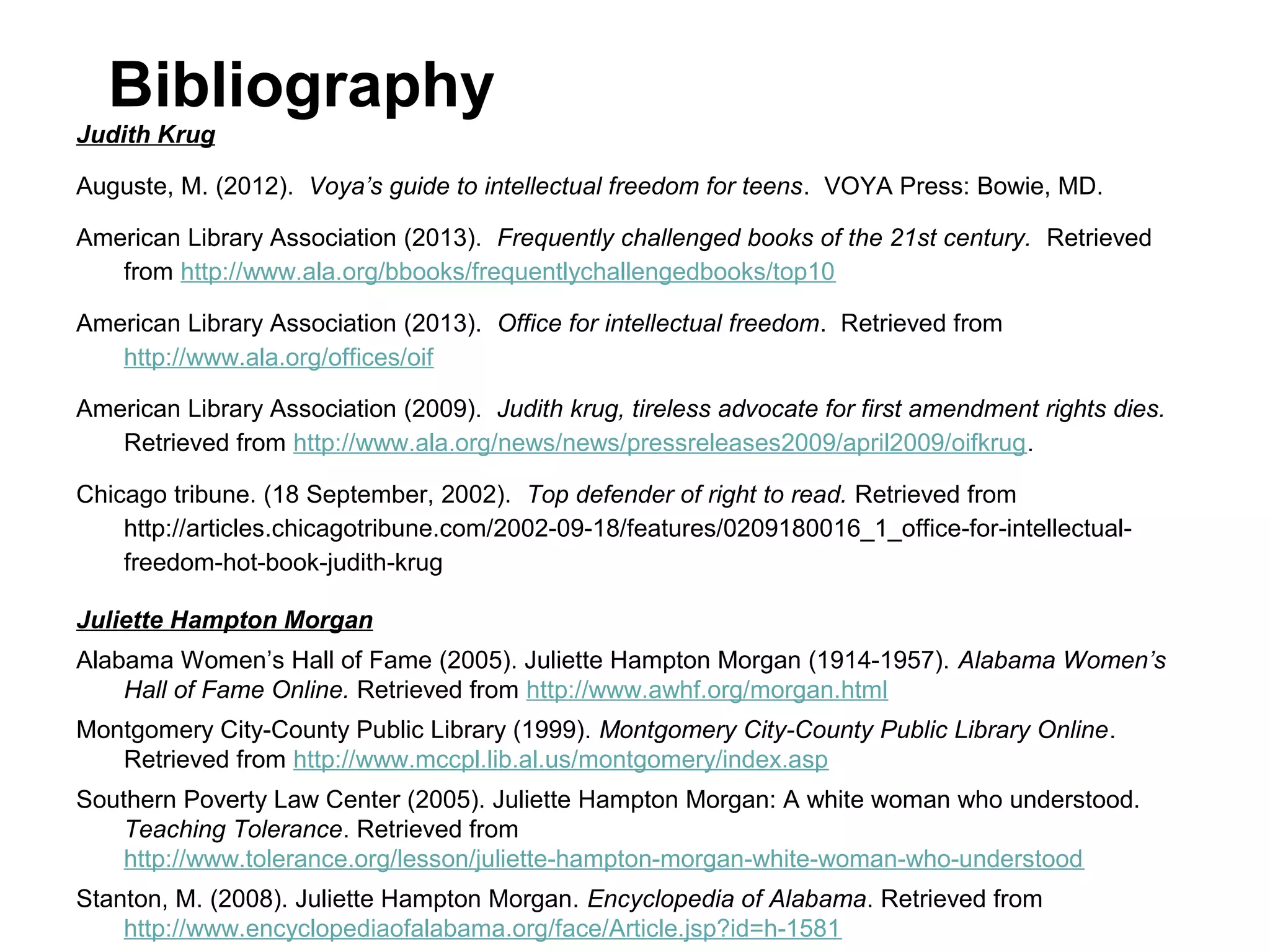 Bibliography
Judith Krug
Auguste, M. (2012). Voya’s guide to intellectual freedom for teens. VOYA Press: Bowie, MD.
American Library Association (2013). Frequently challenged books of the 21st century. Retrieved
from http://www.ala.org/bbooks/frequentlychallengedbooks/top10
American Library Association (2013). Office for intellectual freedom. Retrieved from
http://www.ala.org/offices/oif
American Library Association (2009). Judith krug, tireless advocate for first amendment rights dies.
Retrieved from http://www.ala.org/news/news/pressreleases2009/april2009/oifkrug.
Chicago tribune. (18 September, 2002). Top defender of right to read. Retrieved from
http://articles.chicagotribune.com/2002-09-18/features/0209180016_1_office-for-intellectualfreedom-hot-book-judith-krug
Juliette Hampton Morgan
Alabama Women’s Hall of Fame (2005). Juliette Hampton Morgan (1914-1957). Alabama Women’s
Hall of Fame Online. Retrieved from http://www.awhf.org/morgan.html
Montgomery City-County Public Library (1999). Montgomery City-County Public Library Online.
Retrieved from http://www.mccpl.lib.al.us/montgomery/index.asp
Southern Poverty Law Center (2005). Juliette Hampton Morgan: A white woman who understood.
Teaching Tolerance. Retrieved from
http://www.tolerance.org/lesson/juliette-hampton-morgan-white-woman-who-understood
Stanton, M. (2008). Juliette Hampton Morgan. Encyclopedia of Alabama. Retrieved from
http://www.encyclopediaofalabama.org/face/Article.jsp?id=h-1581

 