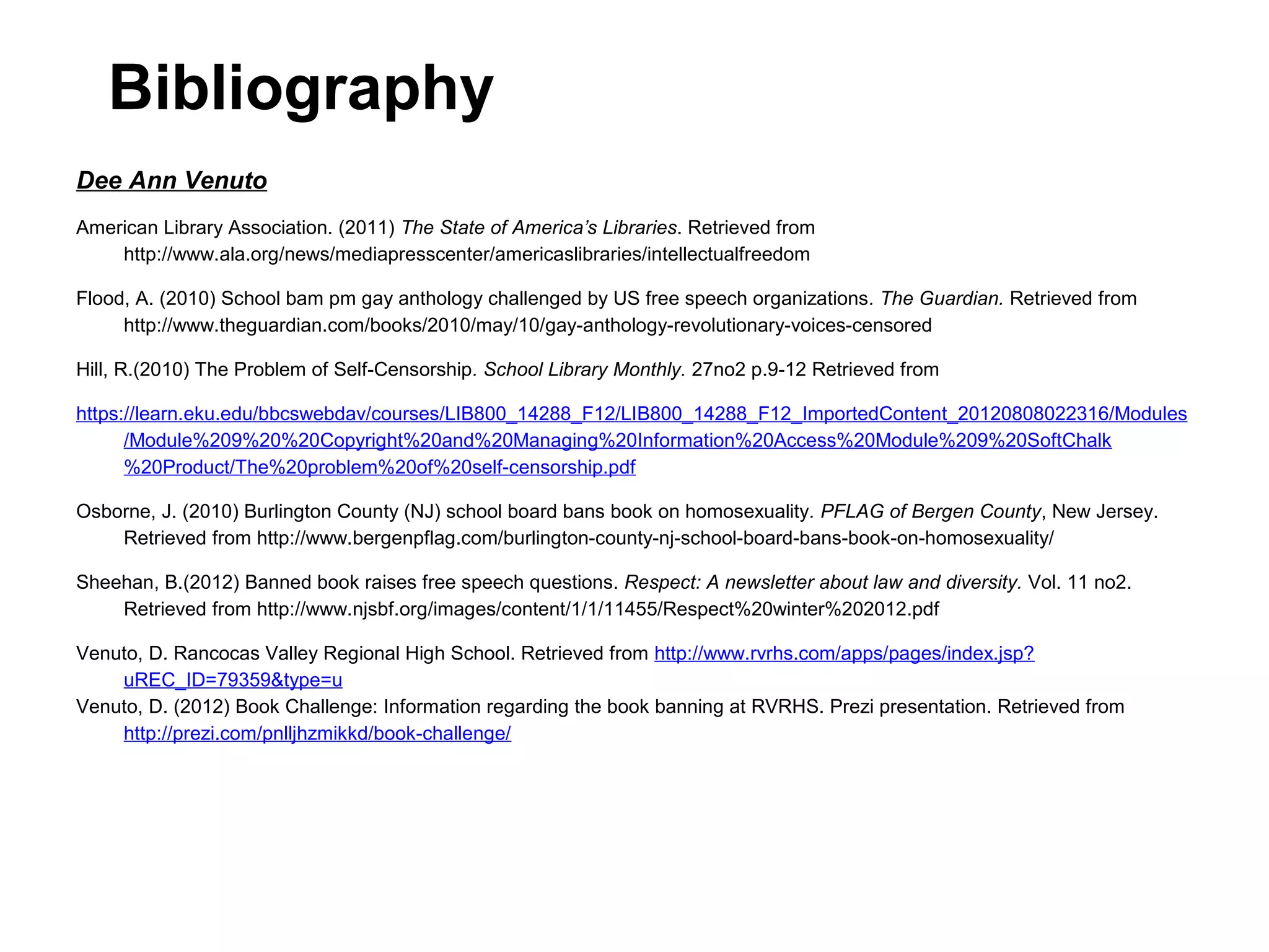 Bibliography
Dee Ann Venuto
American Library Association. (2011) The State of America’s Libraries. Retrieved from
http://www.ala.org/news/mediapresscenter/americaslibraries/intellectualfreedom
Flood, A. (2010) School bam pm gay anthology challenged by US free speech organizations. The Guardian. Retrieved from
http://www.theguardian.com/books/2010/may/10/gay-anthology-revolutionary-voices-censored
Hill, R.(2010) The Problem of Self-Censorship. School Library Monthly. 27no2 p.9-12 Retrieved from
https://learn.eku.edu/bbcswebdav/courses/LIB800_14288_F12/LIB800_14288_F12_ImportedContent_20120808022316/Modules
/Module%209%20%20Copyright%20and%20Managing%20Information%20Access%20Module%209%20SoftChalk
%20Product/The%20problem%20of%20self-censorship.pdf
Osborne, J. (2010) Burlington County (NJ) school board bans book on homosexuality. PFLAG of Bergen County, New Jersey.
Retrieved from http://www.bergenpflag.com/burlington-county-nj-school-board-bans-book-on-homosexuality/
Sheehan, B.(2012) Banned book raises free speech questions. Respect: A newsletter about law and diversity. Vol. 11 no2.
Retrieved from http://www.njsbf.org/images/content/1/1/11455/Respect%20winter%202012.pdf
Venuto, D. Rancocas Valley Regional High School. Retrieved from http://www.rvrhs.com/apps/pages/index.jsp?
uREC_ID=79359&type=u
Venuto, D. (2012) Book Challenge: Information regarding the book banning at RVRHS. Prezi presentation. Retrieved from
http://prezi.com/pnlljhzmikkd/book-challenge/

 